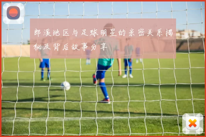 郎溪地区与足球明星的亲密关系揭秘及背后故事分享