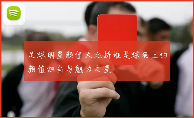 足球明星颜值大比拼谁是球场上的颜值担当与魅力之星