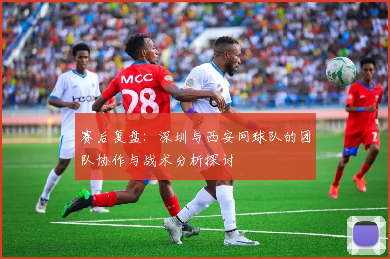 赛后复盘:深圳与西安网球队的团队协作与战术分析探讨