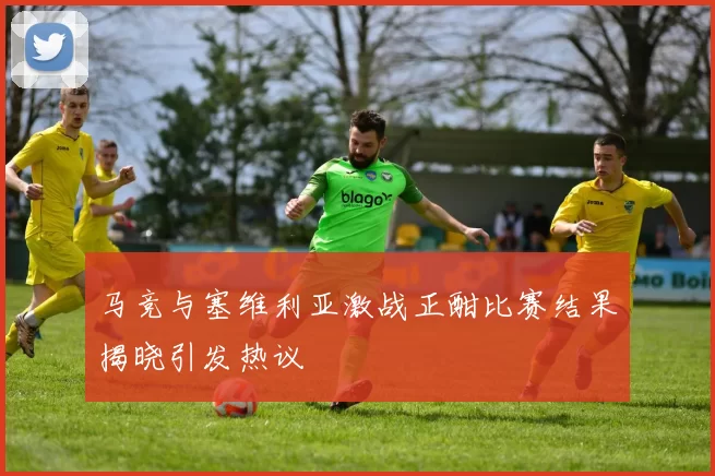 马竞与塞维利亚激战正酣比赛结果揭晓引发热议