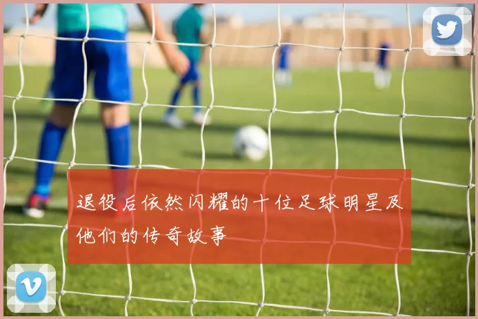 退役后依然闪耀的十位足球明星及他们的传奇故事