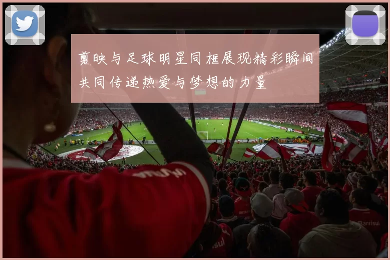 剪映与足球明星同框展现精彩瞬间共同传递热爱与梦想的力量