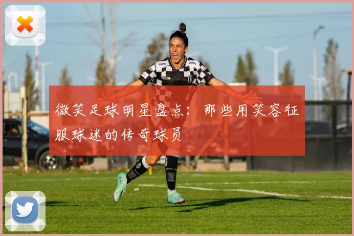 微笑足球明星盘点：那些用笑容征服球迷的传奇球员