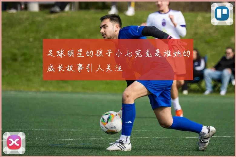 足球明星的孩子小七究竟是谁她的成长故事引人关注