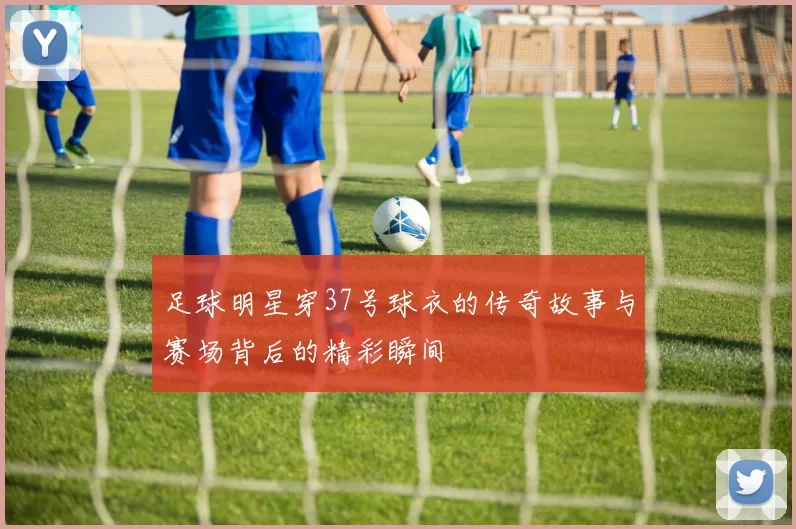 足球明星穿37号球衣的传奇故事与赛场背后的精彩瞬间