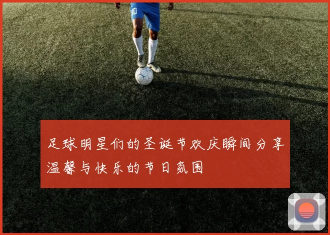 足球明星们的圣诞节欢庆瞬间分享温馨与快乐的节日氛围