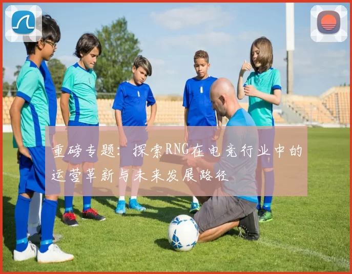 重磅专题：探索RNG在电竞行业中的运营革新与未来发展路径