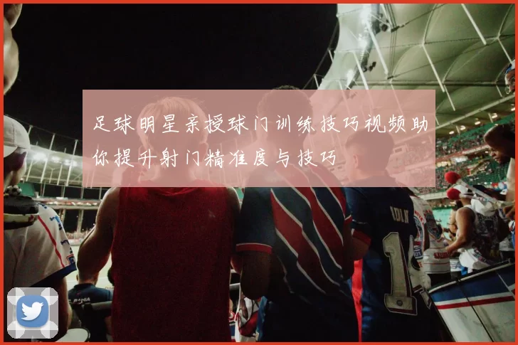 足球明星亲授球门训练技巧视频助你提升射门精准度与技巧