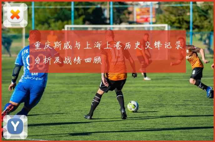 重庆斯威与上海上港历史交锋记录分析及战绩回顾