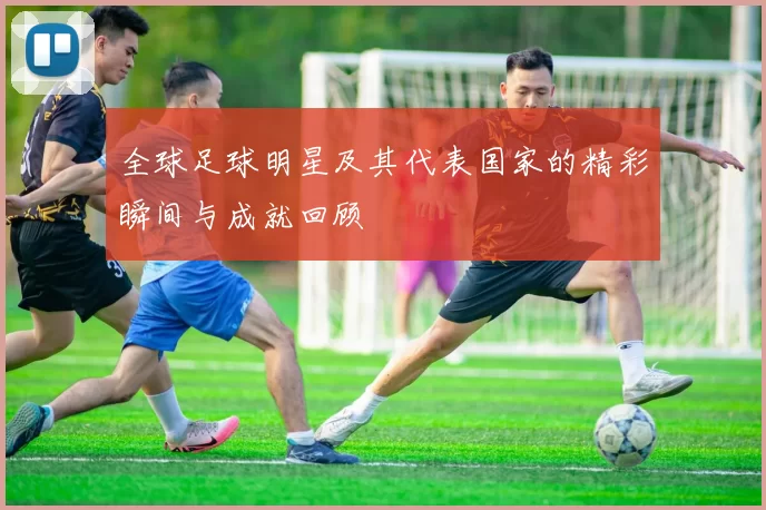 全球足球明星及其代表国家的精彩瞬间与成就回顾