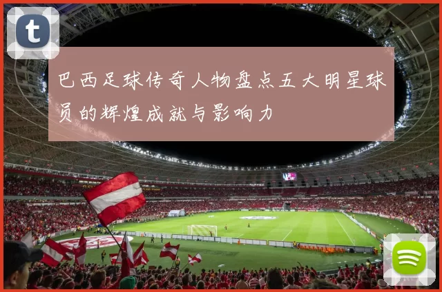 巴西足球传奇人物盘点五大明星球员的辉煌成就与影响力