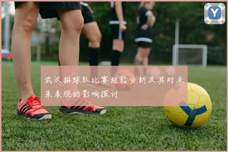 武汉排球队比赛经验分析及其对未来表现的影响探讨