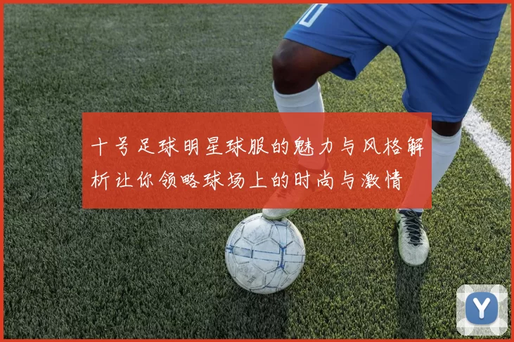 十号足球明星球服的魅力与风格解析让你领略球场上的时尚与激情