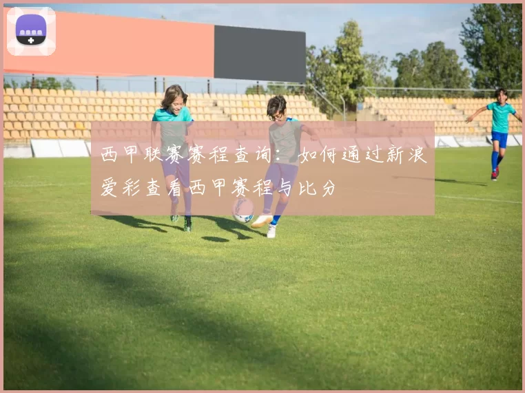 西甲联赛赛程查询：如何通过新浪爱彩查看西甲赛程与比分