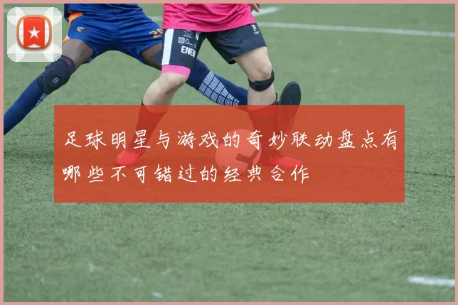 足球明星与游戏的奇妙联动盘点有哪些不可错过的经典合作