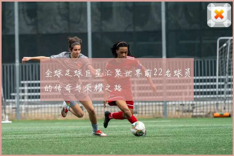 全球足球巨星汇聚世界前22名球员的传奇与荣耀之路