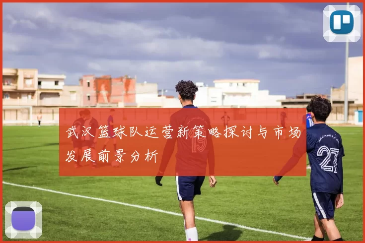 武汉篮球队运营新策略探讨与市场发展前景分析