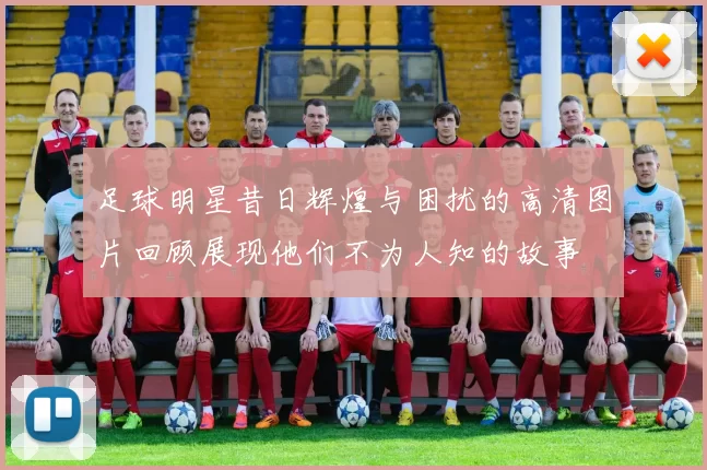 足球明星昔日辉煌与困扰的高清图片回顾展现他们不为人知的故事