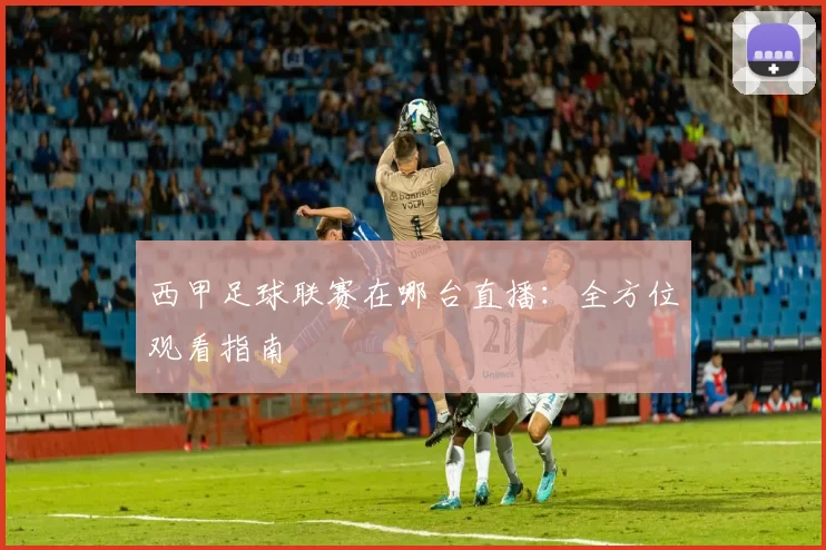 西甲足球联赛在哪台直播：全方位观看指南
