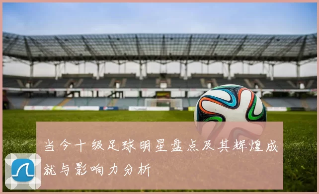 当今十级足球明星盘点及其辉煌成就与影响力分析