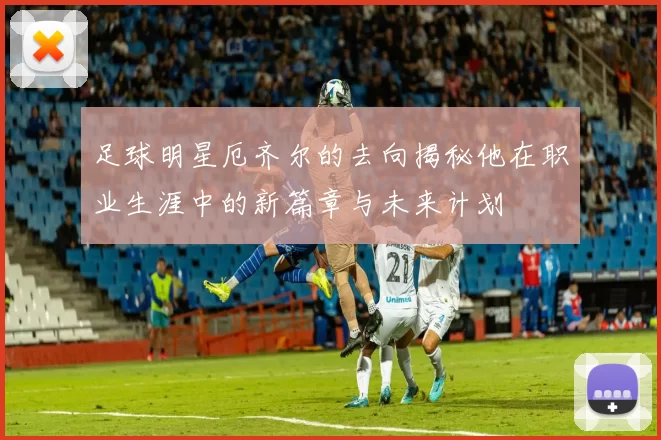 足球明星厄齐尔的去向揭秘他在职业生涯中的新篇章与未来计划