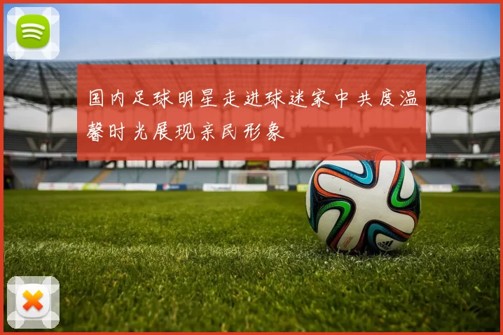 国内足球明星走进球迷家中共度温馨时光展现亲民形象