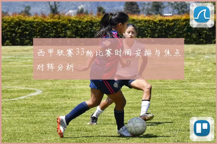 西甲联赛33轮比赛时间安排与焦点对阵分析