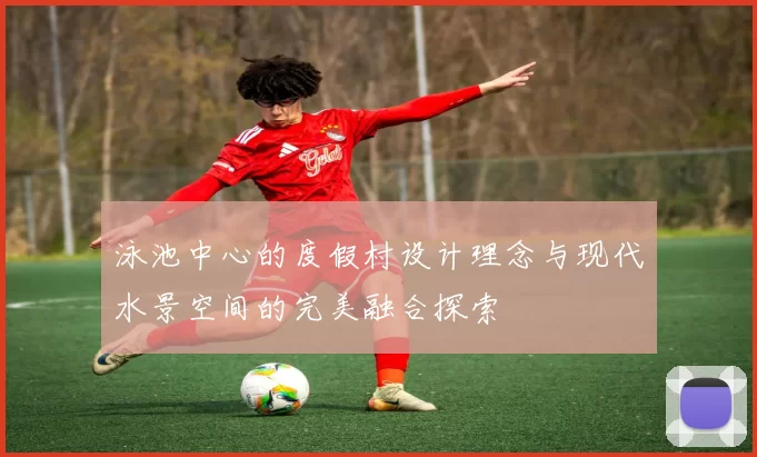 泳池中心的度假村设计理念与现代水景空间的完美融合探索