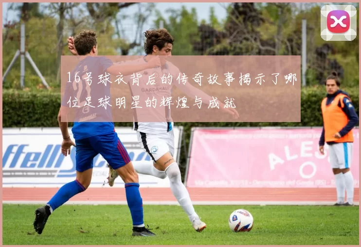 16号球衣背后的传奇故事揭示了哪位足球明星的辉煌与成就