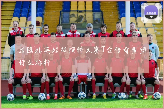 龙腾精英超级模特大赛T台传奇重塑行业标杆