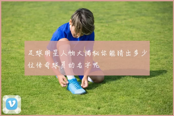 足球明星人物大揭秘你能猜出多少位传奇球员的名字呢