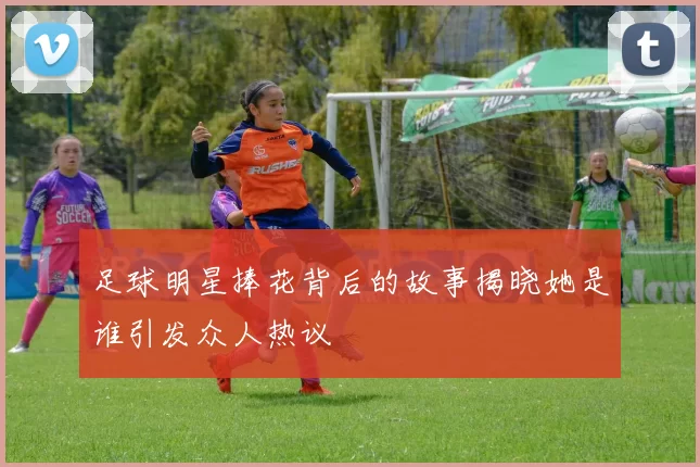 足球明星捧花背后的故事揭晓她是谁引发众人热议