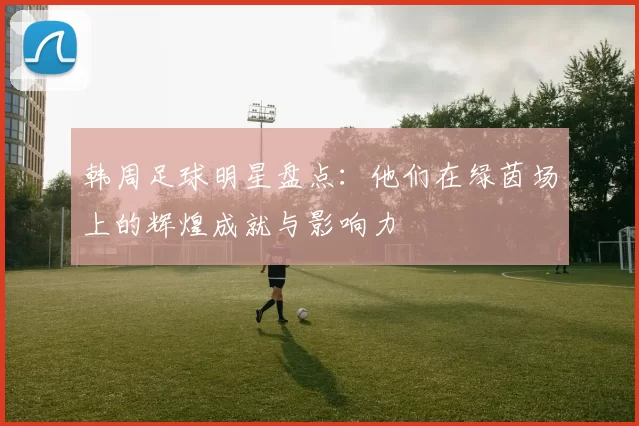 韩周足球明星盘点：他们在绿茵场上的辉煌成就与影响力
