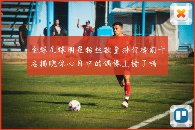 全球足球明星粉丝数量排行榜前十名揭晓你心目中的偶像上榜了吗
