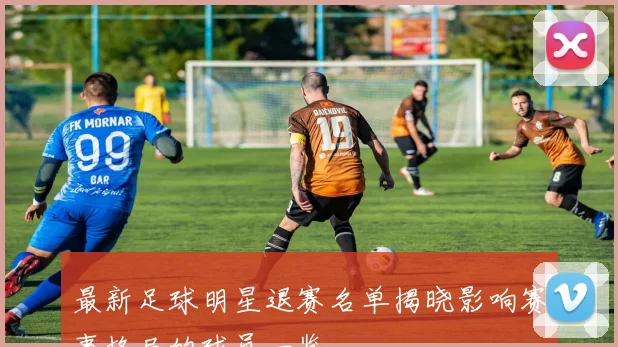 最新足球明星退赛名单揭晓影响赛事格局的球员一览