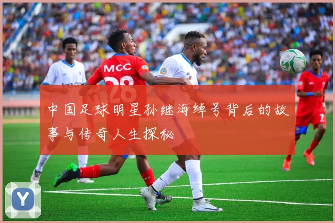 中国足球明星孙继海绰号背后的故事与传奇人生探秘