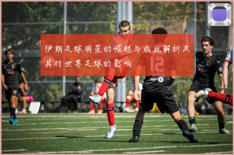 伊朗足球明星的崛起与成就解析及其对世界足球的影响