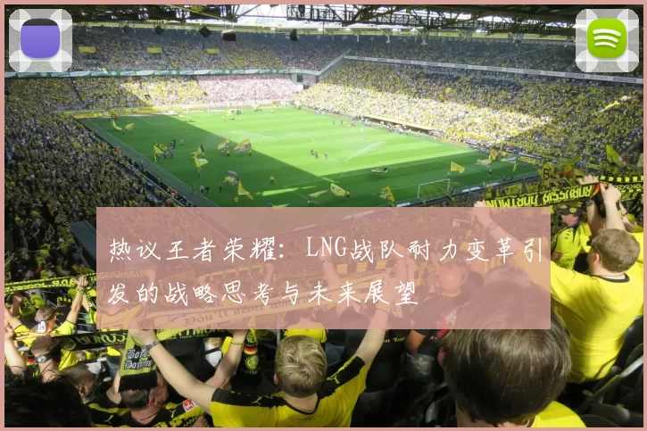 热议王者荣耀:LNG战队耐力变革引发的战略思考与未来展望