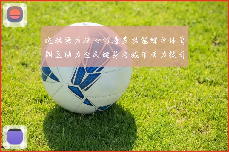 运动场为核心打造多功能综合体育园区助力全民健身与城市活力提升