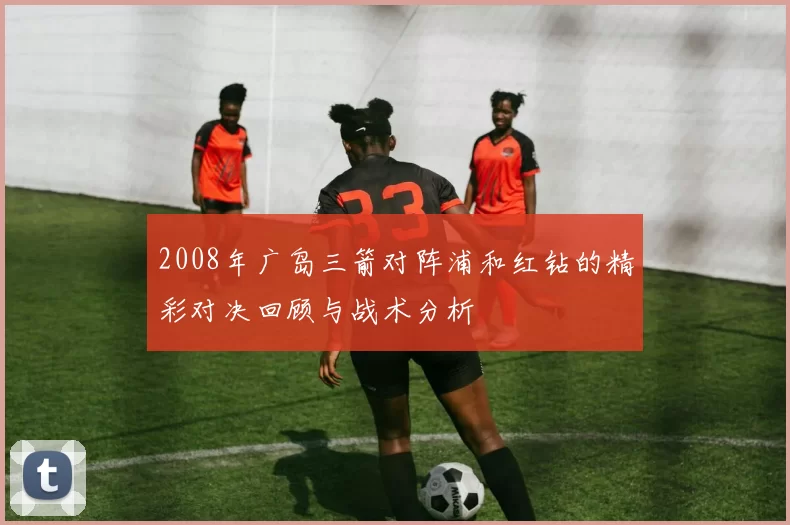 2008年广岛三箭对阵浦和红钻的精彩对决回顾与战术分析