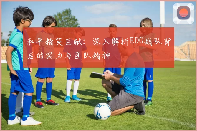 和平精英巨献：深入解析EDG战队背后的实力与团队精神