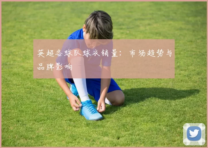英超各球队球衣销量：市场趋势与品牌影响