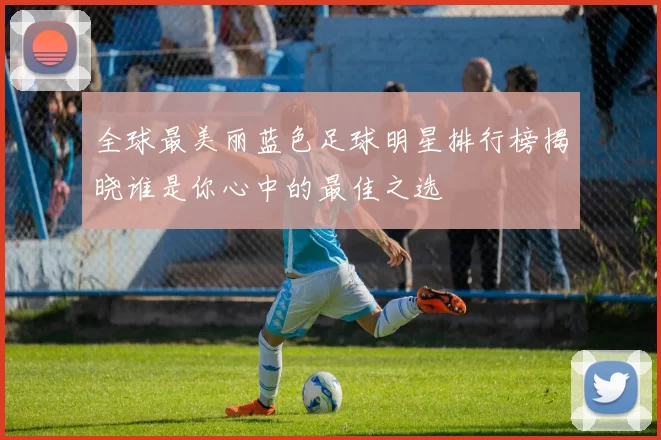 全球最美丽蓝色足球明星排行榜揭晓谁是你心中的最佳之选