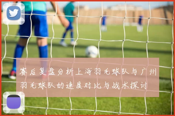 赛后复盘分析上海羽毛球队与广州羽毛球队的速度对比与战术探讨