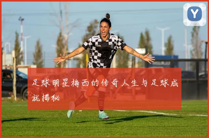 足球明星梅西的传奇人生与足球成就揭秘