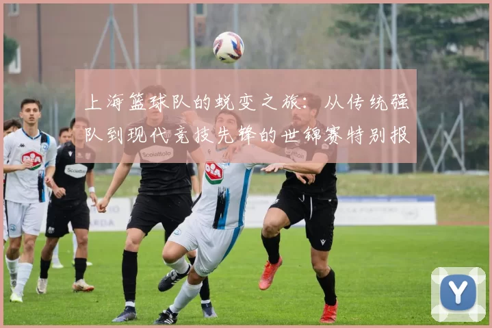 上海篮球队的蜕变之旅：从传统强队到现代竞技先锋的世锦赛特别报道