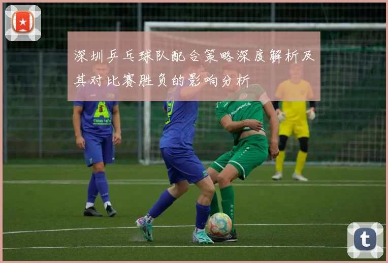 深圳乒乓球队配合策略深度解析及其对比赛胜负的影响分析