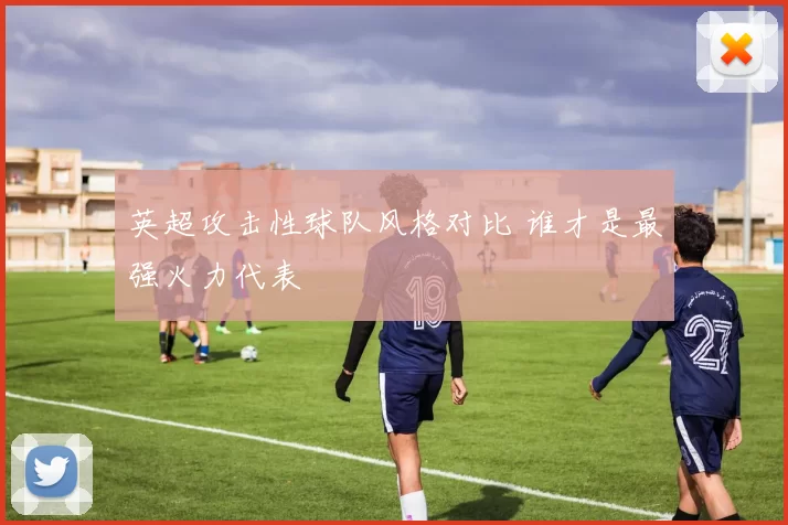 英超攻击性球队风格对比 谁才是最强火力代表