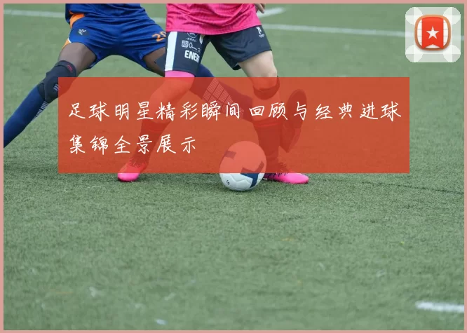 足球明星精彩瞬间回顾与经典进球集锦全景展示