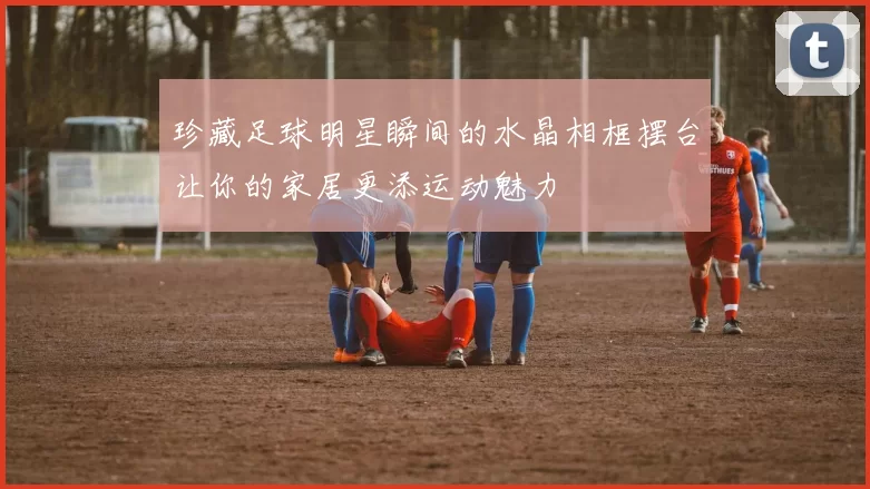 珍藏足球明星瞬间的水晶相框摆台让你的家居更添运动魅力